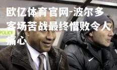 欧亿体育官网-波尔多客场苦战最终惜败令人痛心
