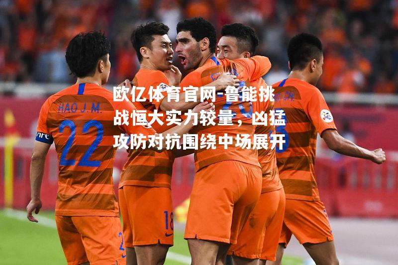 鲁能挑战恒大实力较量，凶猛攻防对抗围绕中场展开