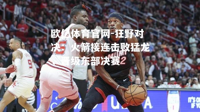 狂野对决：火箭接连击败猛龙，晋级东部决赛