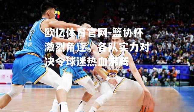 篮协杯激烈角逐，各队实力对决令球迷热血沸腾