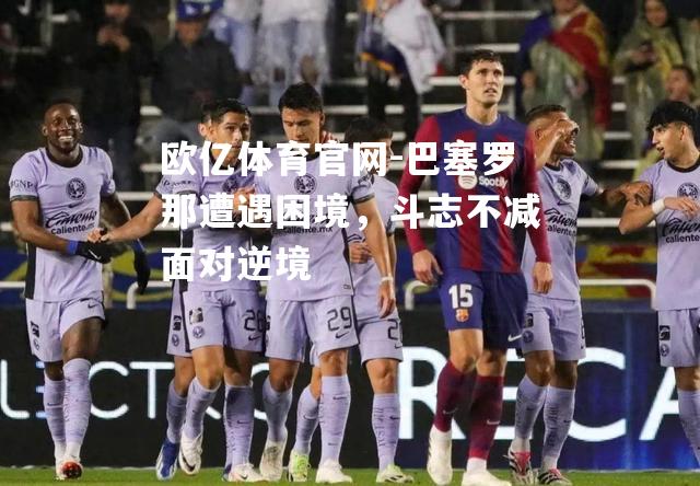 巴塞罗那遭遇困境，斗志不减面对逆境