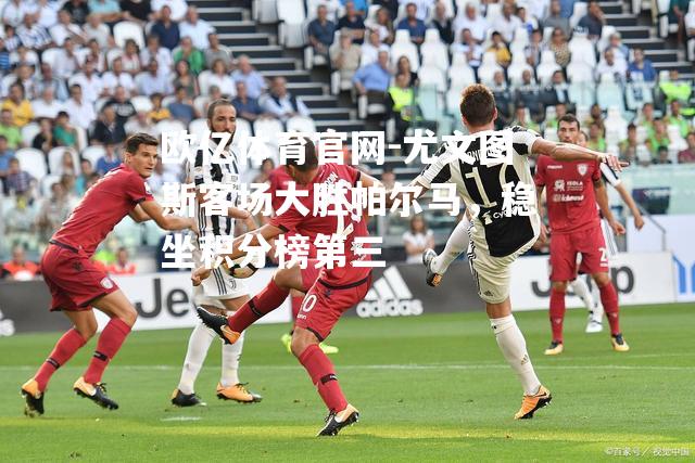 尤文图斯客场大胜帕尔马，稳坐积分榜第三